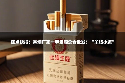 焦点快报！香烟厂家一手货源总仓批发！“羊肠小道”