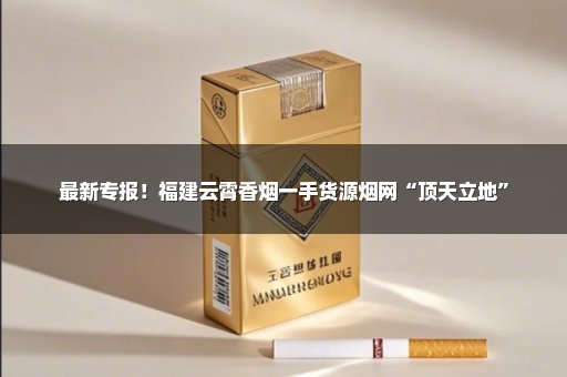最新专报！福建云霄香烟一手货源烟网“顶天立地”