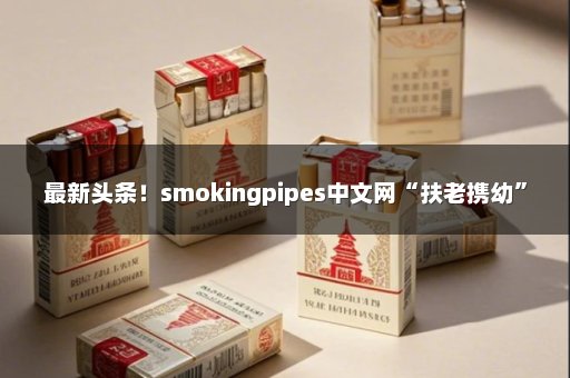 最新头条！smokingpipes中文网“扶老携幼”