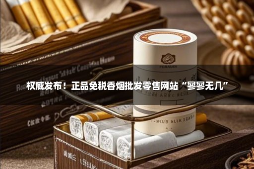 权威发布！正品免税香烟批发零售网站“寥寥无几”