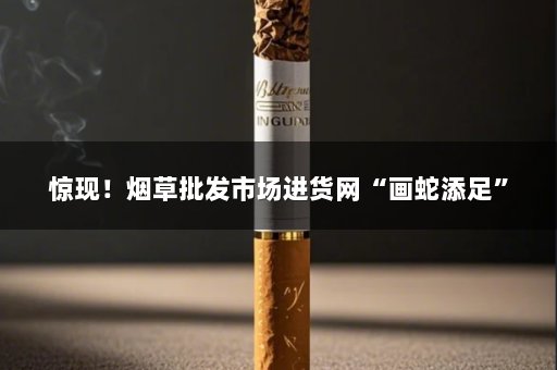 惊现！烟草批发市场进货网“画蛇添足”