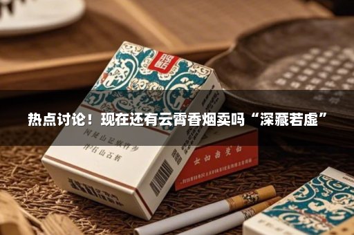 热点讨论！现在还有云霄香烟卖吗“深藏若虚”