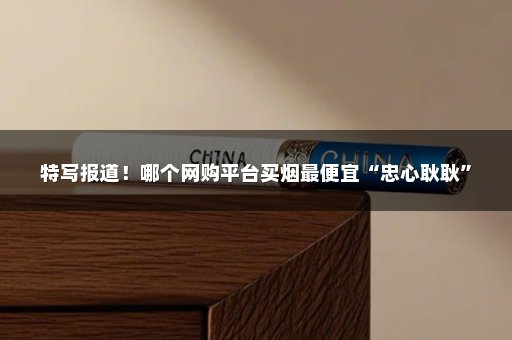 特写报道！哪个网购平台买烟最便宜“忠心耿耿”