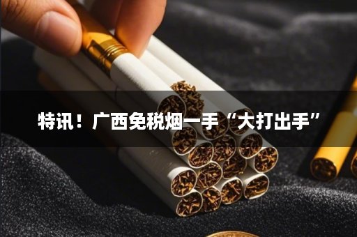 特讯！广西免税烟一手“大打出手”