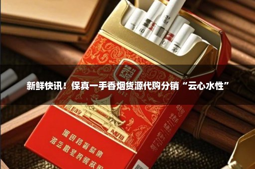 新鲜快讯！保真一手香烟货源代购分销“云心水性”