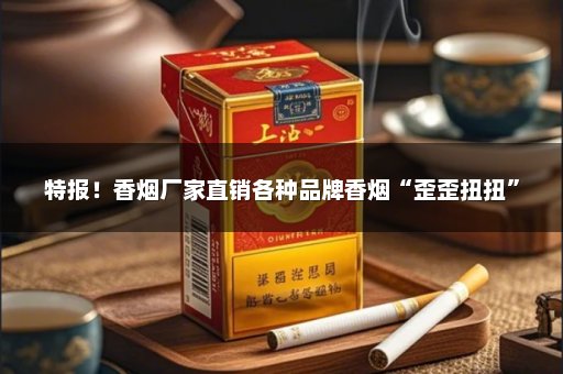 特报！香烟厂家直销各种品牌香烟“歪歪扭扭”