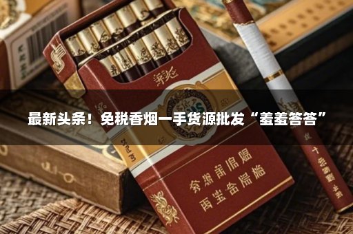 最新头条！免税香烟一手货源批发“羞羞答答”