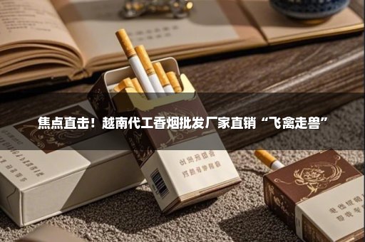 焦点直击！越南代工香烟批发厂家直销“飞禽走兽”
